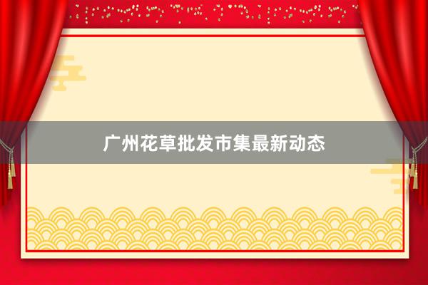 广州花草批发市集最新动态