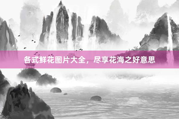 各式鲜花图片大全，尽享花海之好意思