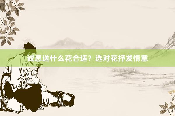 诚恳送什么花合适？选对花抒发情意
